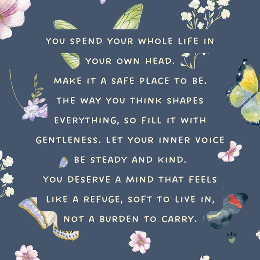 You spend your whole life in your own head. Make it a safe place to be. The way you think shapes everything. Let your inner voice be steady and kind. You deserve a mind that feels like a refuge, not a burden to carry.
