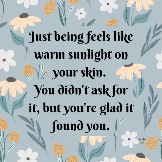 Just being feels like warm sunlight on your skin. You didn’t ask for it, but you’re glad it found you.