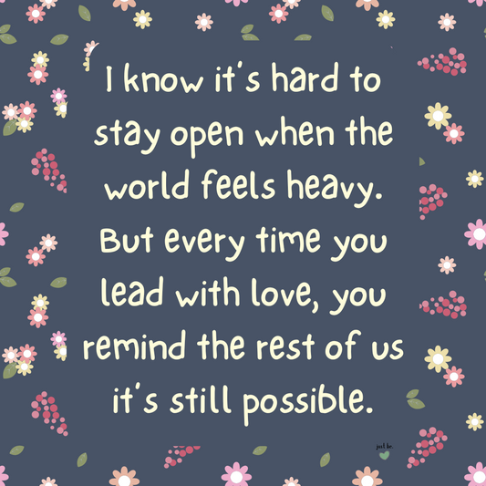 I know it’s hard to stay open when the world feels heavy. But every time you lead with love, you remind the rest of us it’s still possible.
