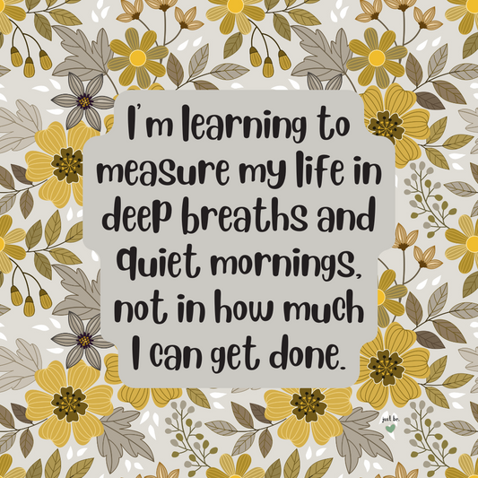 I’m learning to measure my life in deep breaths and quiet mornings, not in how much I can get done.I’m learning to measure my life in deep breaths and quiet mornings, not in how much I can get done.