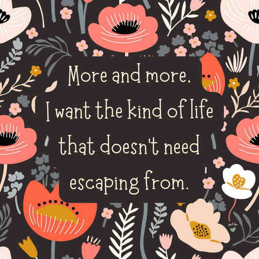 More and more, I want the kind of life that doesn’t need escaping from.