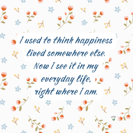 I used to think happiness lived somewhere else. Now I see it in my everyday life, right where I am.