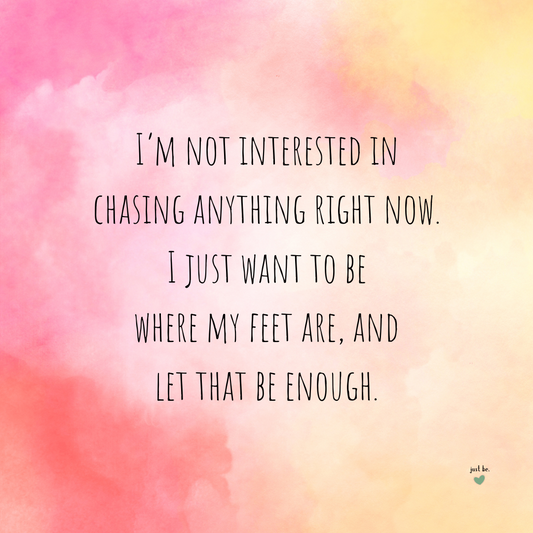 I’m not interested in chasing anything right now. I just want to be where my feet are, and let that be enough.