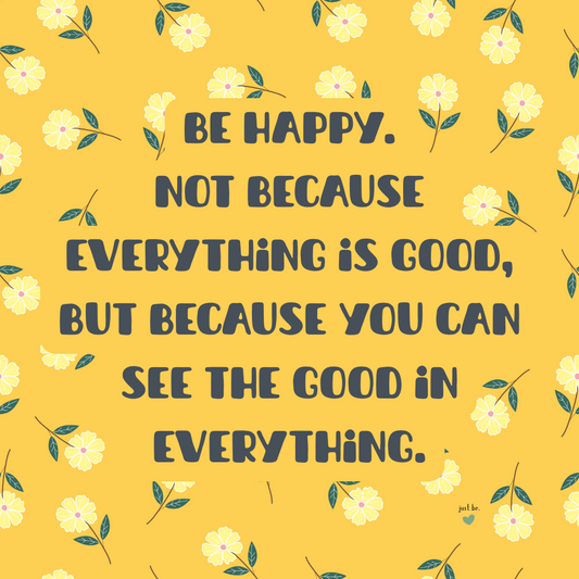 Be happy. Not because everything is good, but because you can see the good in everything.