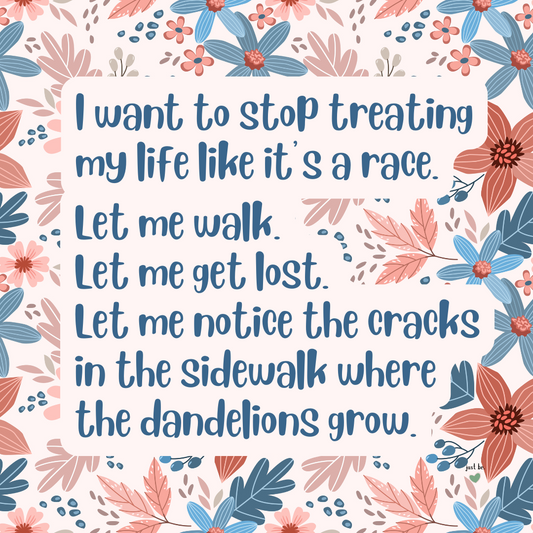 I want to stop treating my life like it’s a race. Let me walk. Let me get lost. Let me notice the cracks in the sidewalk where the dandelions grow.