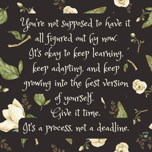 You’re not supposed to have it all figured out by now. It’s okay to keep learning, keep adapting, and keep growing into the best version of yourself.  Give it time. It’s a process, not a deadline.