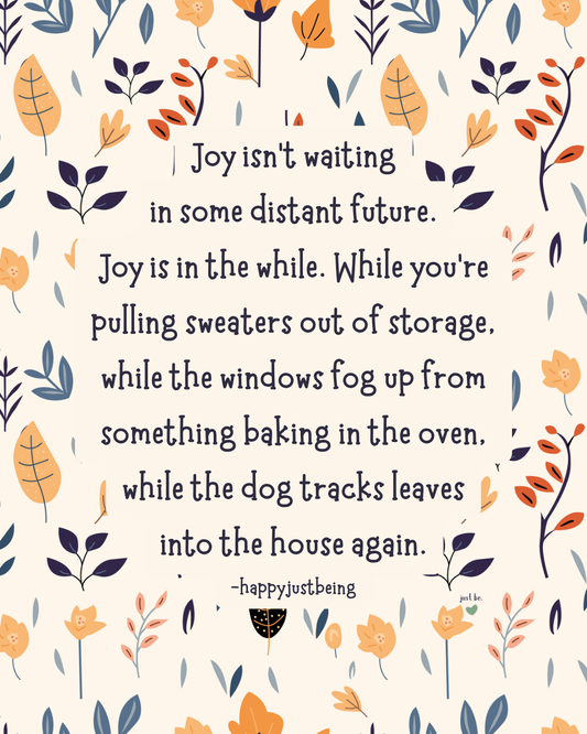 Joy isn’t waiting in some distant future. Joy is in the while. While you’re pulling sweaters out of storage, while the windows fog up from something baking in the oven, while the dog tracks leave into the house again. -happyjustbeing