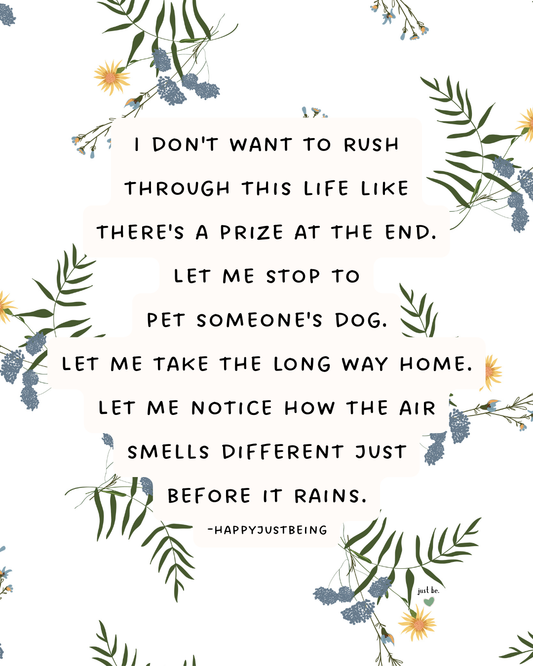 I don't want to rush through this life like there's a prize at the end. Let me stop to pet someone's dog. Let me take the long way home. Let me notice how the air smells different just before it rains.