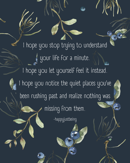 I hope you stop trying to understand your life for a minute. I hope you let yourself feel it instead. I hope you notice the quiet places you’ve been rushing past and realize nothing was missing from them.