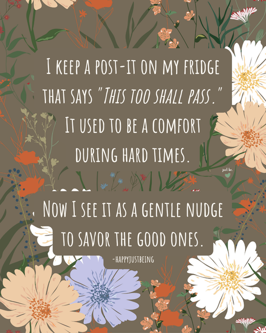 I keep a post-it on my fridge that says "This too shall pass." It used to be a comfort during hard times. Now I see it as a gentle nudge to savor the good ones. -happyjustbeing