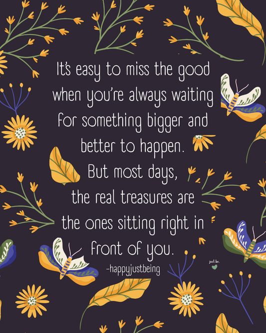 It’s easy to miss the good when you’re always waiting for something bigger and better to happen. But most days, the real treasures are the ones sitting right in front of you. -happyjustbeing