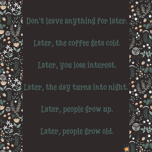 “Don’t leave anything for later. Later, the coffee gets cold. Later, you lose interest. Later, the day turns into night. Later, people grow up. Later, people grow old.”