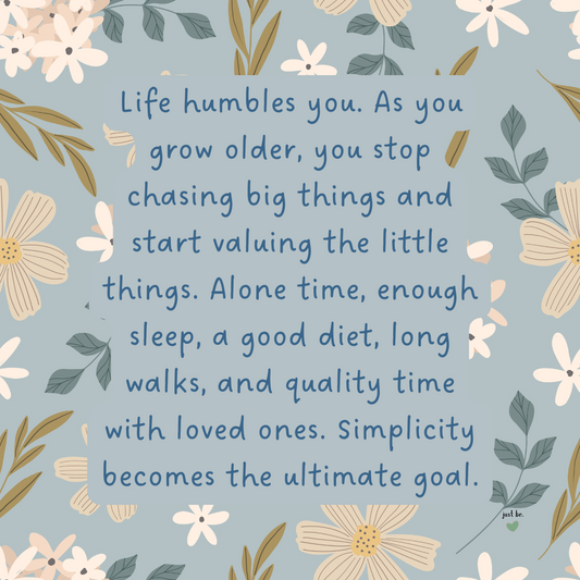 Life humbles you. As you grow older, you stop chasing big things and start valuing the little things. Alone time, enough sleep, a good diet, long walks, and quality time with loved ones. Simplicity becomes the ultimate goal.