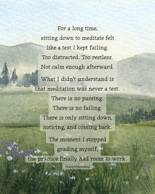 For a long time, sitting down to meditate felt like a test I kept failing… There is no passing. There is no failing. There is only sitting down, noticing, and coming back.