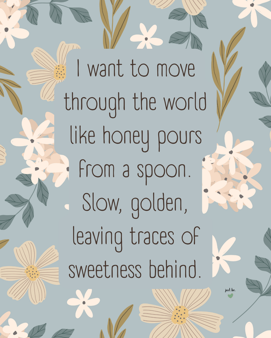 I want to move through the world like honey pours from a spoon. Slow, golden, leaving traces of sweetness behind.