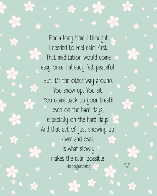 For a long time I thought I needed to feel calm first. That meditation would come easy... is what slowly makes the calm possible.