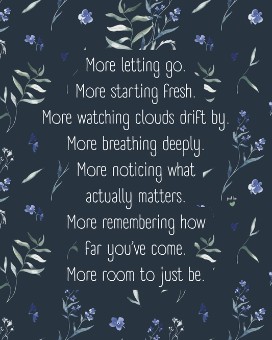 More letting go. More starting fresh. More watching clouds drift by. More breathing deeply. More noticing what actually matters. More remembering how far you’ve come. More room to just be.
