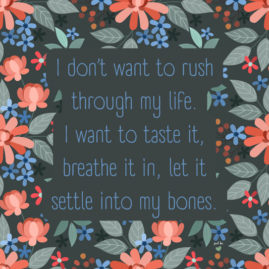 I don’t want to rush through my life. I want to taste it, breathe it in, let it settle into my bones.
