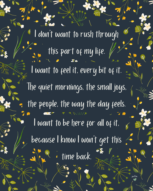 I don’t want to rush through this part of my life. I want to feel it, every bit of it. The quiet mornings, the small joys, the people, the way the day feels. I want to be here for all of it, because I know I won’t get this time back.