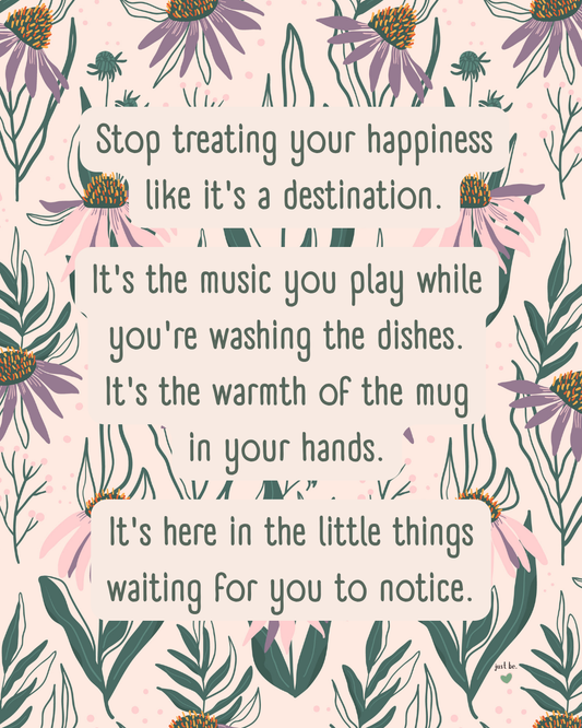 Stop treating your happiness like it's a destination. It's the music you play while you're washing the dishes. It's the warmth of the mug in your hands. It's here in the little things waiting for you to notice.