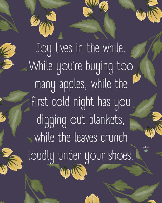Joy lives in the while. While you’re buying too many apples, while the first cold night has you digging out blankets, while the leaves crunch loudly under your shoes.