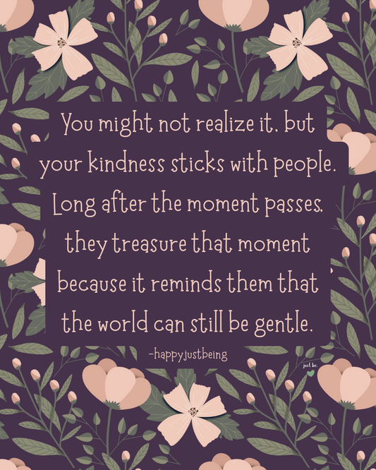 You might not realize it, but your kindness sticks with people. Long after the moment passes, they treasure that moment because it reminds them that the world can still be gentle. --happyjustbeing